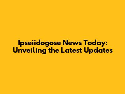 Ipseiidogose News Today: Unveiling the Latest Updates
