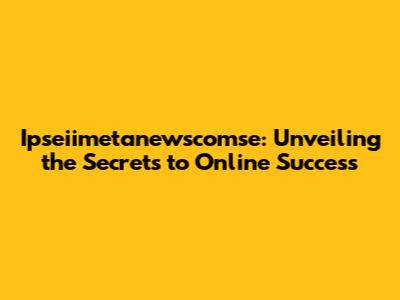 Ipseiimetanewscomse: Unveiling the Secrets to Online Success