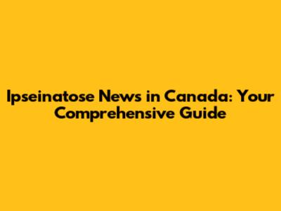 Ipseinatose News in Canada: Your Comprehensive Guide