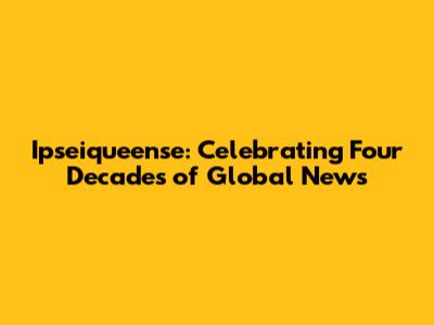 Ipseiqueense: Celebrating Four Decades of Global News