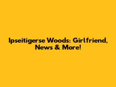 Ipseitigerse Woods: Girlfriend, News & More!