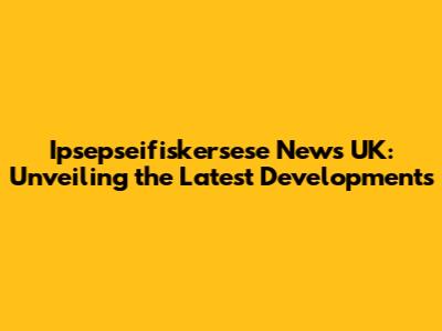 Ipsepseifiskersese News UK: Unveiling the Latest Developments