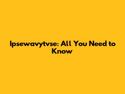 Ipsewavytvse: All You Need to Know
