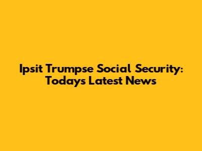 Ipsit Trumpse Social Security: Today's Latest News