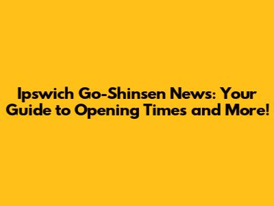 Ipswich Go-Shinsen News: Your Guide to Opening Times and More!