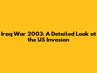 Iraq War 2003: A Detailed Look at the US Invasion