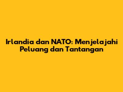 Irlandia dan NATO: Menjelajahi Peluang dan Tantangan