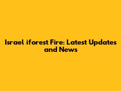 Israel iforest Fire: Latest Updates and News