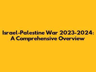 Israel-Palestine War 2023-2024: A Comprehensive Overview