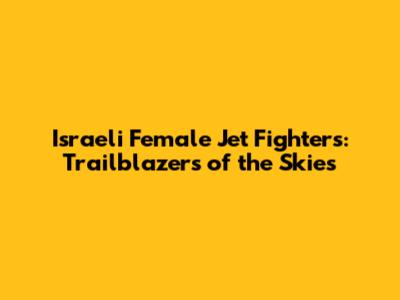 Israeli Female Jet Fighters: Trailblazers of the Skies