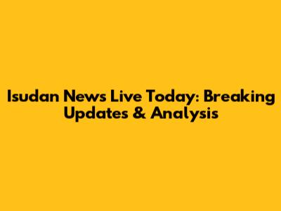 Isudan News Live Today: Breaking Updates & Analysis