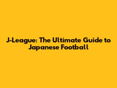J-League: The Ultimate Guide to Japanese Football