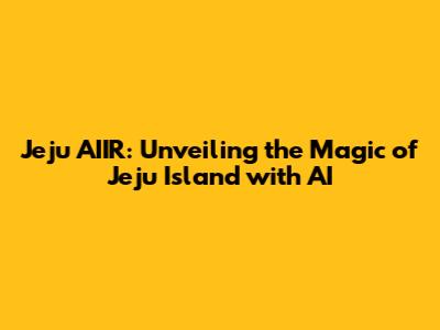 Jeju AIIR: Unveiling the Magic of Jeju Island with AI