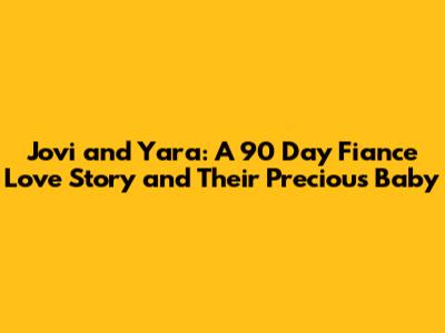 Jovi and Yara: A 90 Day Fiance Love Story and Their Precious Baby