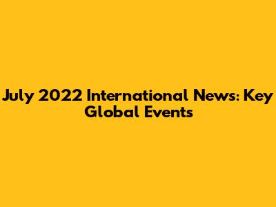 July 2022 International News: Key Global Events