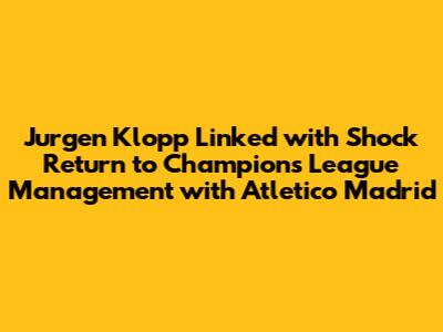 Jurgen Klopp Linked with Shock Return to Champions League Management with Atletico Madrid
