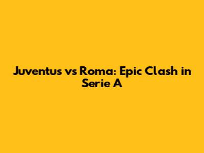 Juventus vs Roma: Epic Clash in Serie A