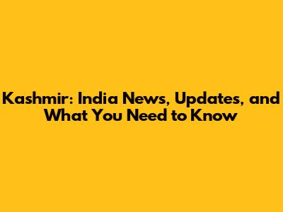 Kashmir: India News, Updates, and What You Need to Know