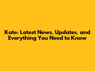 Kate: Latest News, Updates, and Everything You Need to Know