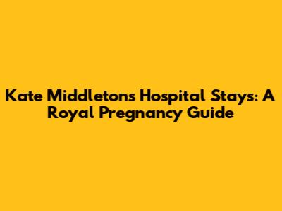 Kate Middleton's Hospital Stays: A Royal Pregnancy Guide