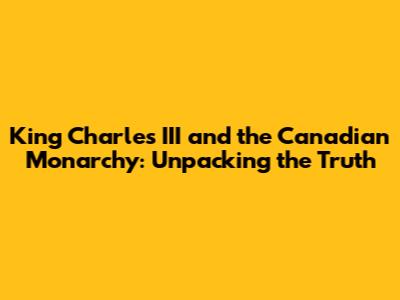 King Charles III and the Canadian Monarchy: Unpacking the Truth