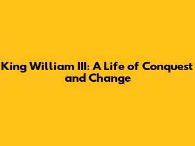 King William III: A Life of Conquest and Change