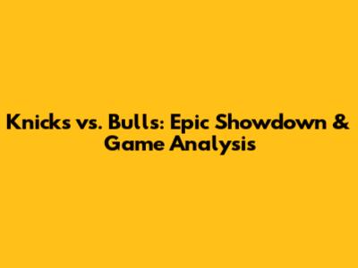 Knicks vs. Bulls: Epic Showdown & Game Analysis