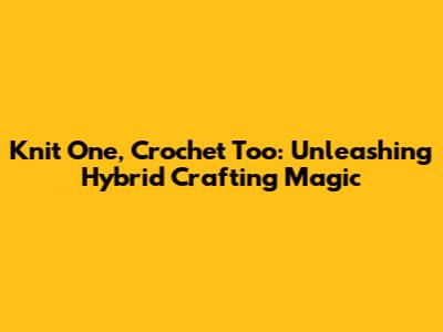 Knit One, Crochet Too: Unleashing Hybrid Crafting Magic