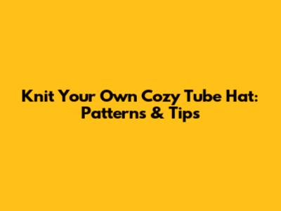 Knit Your Own Cozy Tube Hat: Patterns & Tips
