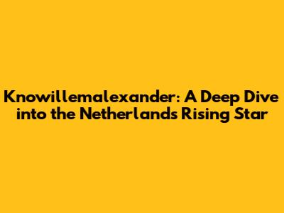 Knowillemalexander: A Deep Dive into the Netherlands' Rising Star