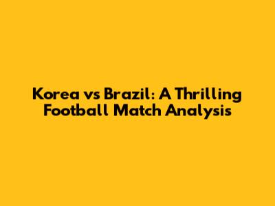 Korea vs Brazil: A Thrilling Football Match Analysis