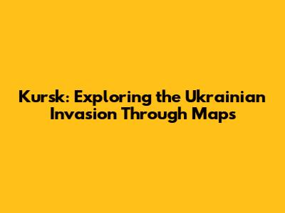 Kursk: Exploring the Ukrainian Invasion Through Maps