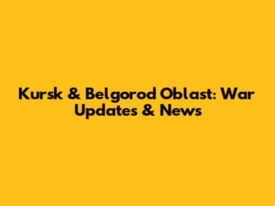 Kursk & Belgorod Oblast: War Updates & News