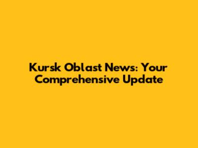 Kursk Oblast News: Your Comprehensive Update