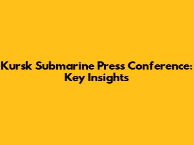 Kursk Submarine Press Conference: Key Insights