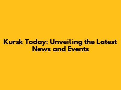 Kursk Today: Unveiling the Latest News and Events
