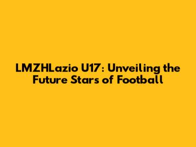 LMZHLazio U17: Unveiling the Future Stars of Football