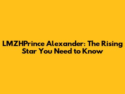LMZHPrince Alexander: The Rising Star You Need to Know