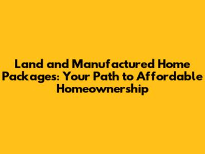 Land and Manufactured Home Packages: Your Path to Affordable Homeownership