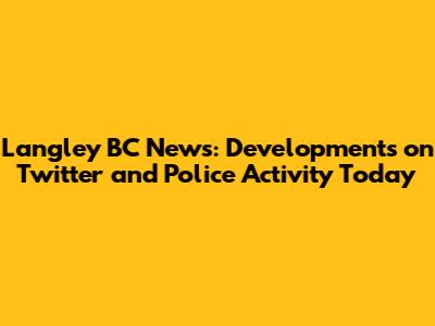 Langley BC News: Developments on Twitter and Police Activity Today