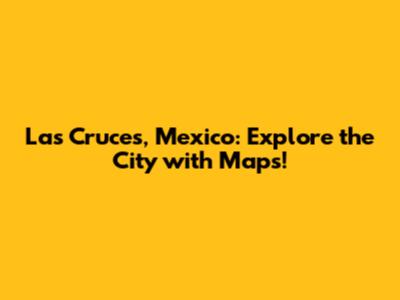 Las Cruces, Mexico: Explore the City with Maps!