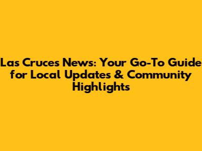 Las Cruces News: Your Go-To Guide for Local Updates & Community Highlights