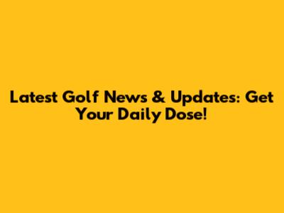 Latest Golf News & Updates: Get Your Daily Dose!