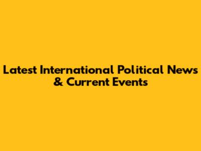 Latest International Political News & Current Events
