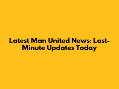 Latest Man United News: Last-Minute Updates Today