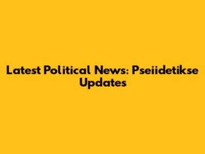 Latest Political News: Pseiidetikse Updates