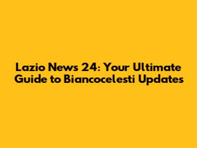Lazio News 24: Your Ultimate Guide to Biancocelesti Updates