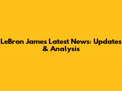 LeBron James Latest News: Updates & Analysis
