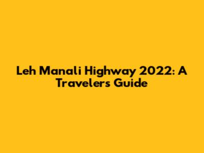 Leh Manali Highway 2022: A Traveler's Guide