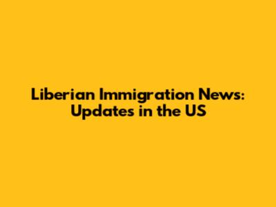 Liberian Immigration News: Updates in the US